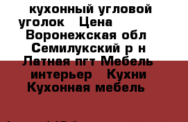 кухонный угловой уголок › Цена ­ 1 200 - Воронежская обл., Семилукский р-н, Латная пгт Мебель, интерьер » Кухни. Кухонная мебель   